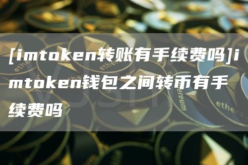 [imtmxcn转账有手续费吗]imtmxcn钱包之间转币有手续费吗