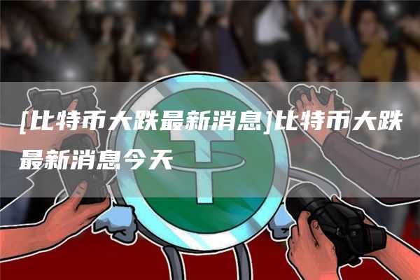 [比特币大跌最新消息]比特币大跌最新消息今天