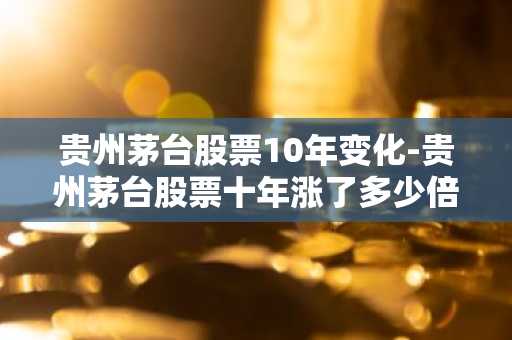 贵州茅台股票10年变化-贵州茅台股票十年涨了多少倍