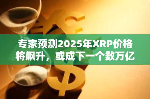 专家预测2025年XRP价格将飙升，或成下一个数万亿美元资产