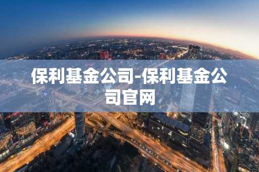 保利基金公司-保利基金公司官网
