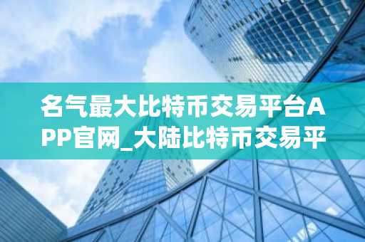 名气最大比特币交易平台APP官网_大陆比特币交易平台APP十大排名