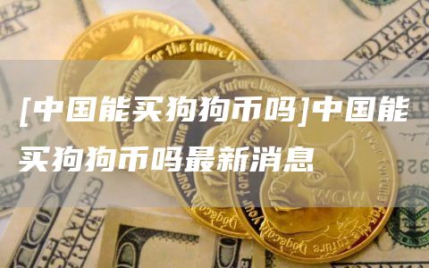 [中国能买狗狗币吗]中国能买狗狗币吗最新消息