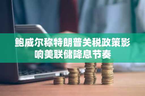 鲍威尔称特朗普关税政策影响美联储降息节奏