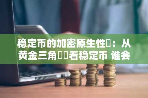 稳定币的加密原生性​：从黄金三角​​看稳定币 谁会成最终赢家？