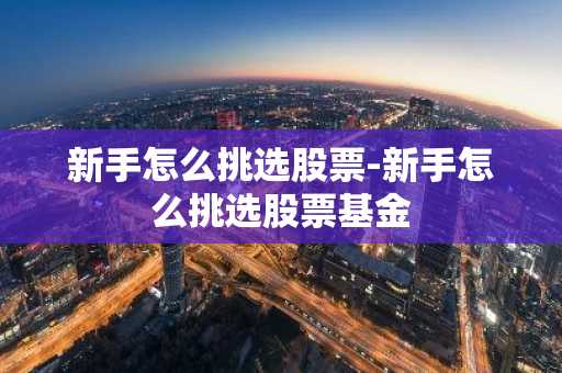 新手怎么挑选股票-新手怎么挑选股票基金