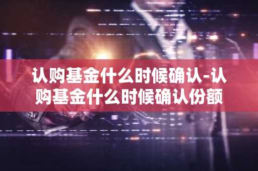 认购基金什么时候确认-认购基金什么时候确认份额