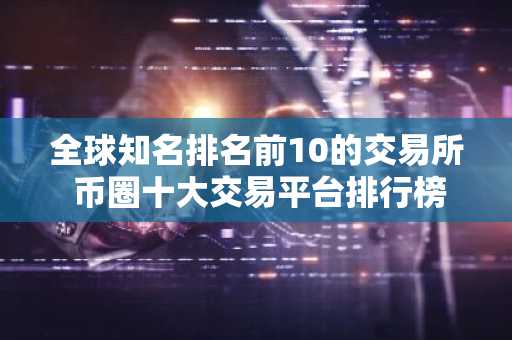 全球知名排名前10的交易所 币圈十大交易平台排行榜