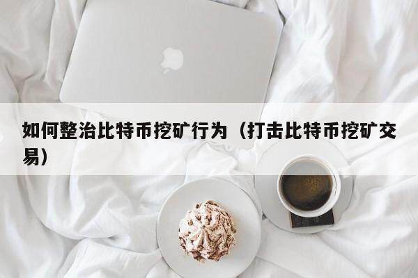 如何整治比特币挖矿行为（打击比特币挖矿交易）