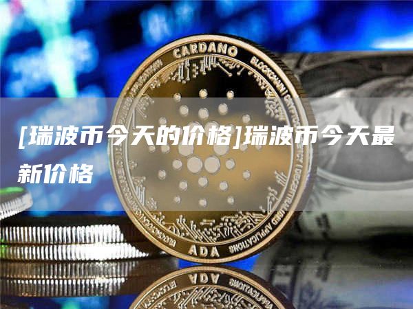 [瑞波币今天的价格]瑞波币今天最新价格