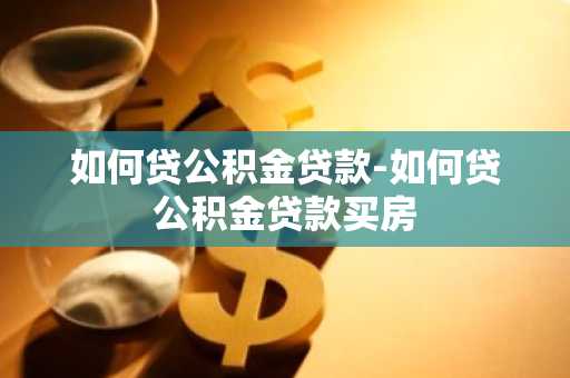 如何贷公积金贷款-如何贷公积金贷款买房