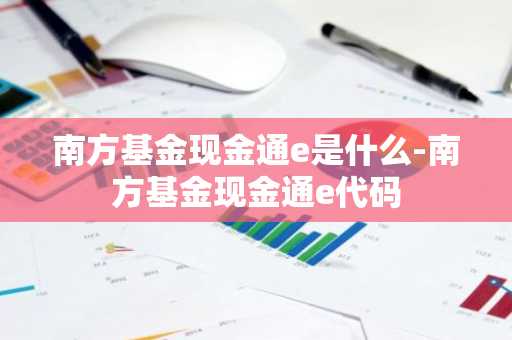 南方基金现金通e是什么-南方基金现金通e代码