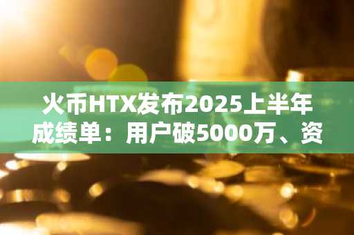 火币HTX发布2025上半年成绩单：用户破5000万、资沉破64亿、爆款资产最高涨幅850%，稳居全球头部交易所行列