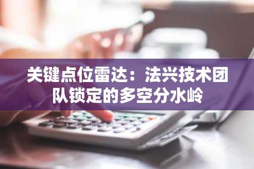 关键点位雷达：法兴技术团队锁定的多空分水岭