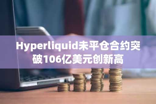 Hyperliquid未平仓合约突破106亿美元创新高