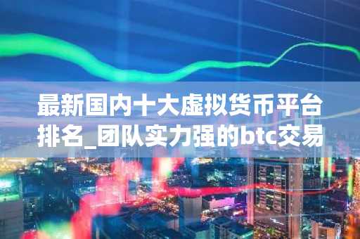 最新国内十大虚拟货币平台排名_团队实力强的btc交易所排名合集