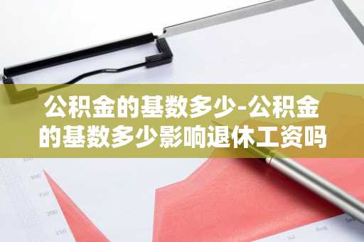 公积金的基数多少-公积金的基数多少影响退休工资吗