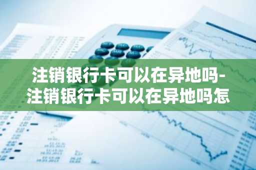 注销银行卡可以在异地吗-注销银行卡可以在异地吗怎么办