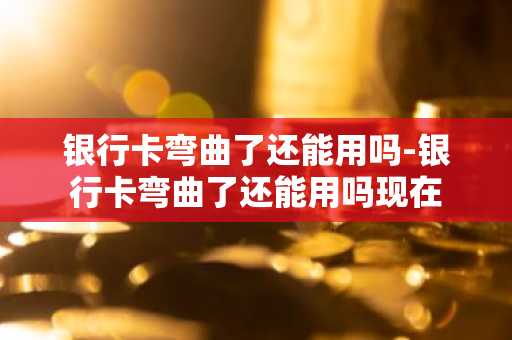 银行卡弯曲了还能用吗-银行卡弯曲了还能用吗现在
