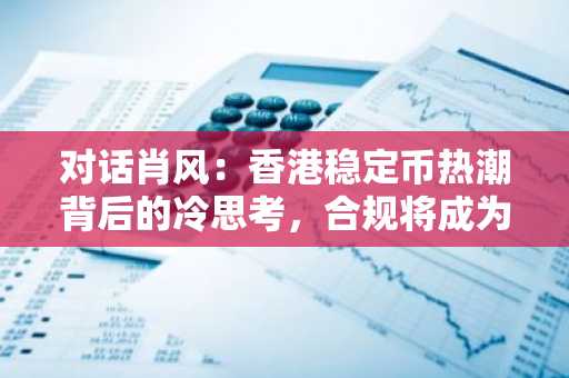 对话肖风：香港稳定币热潮背后的冷思考，合规将成为行业发展关键