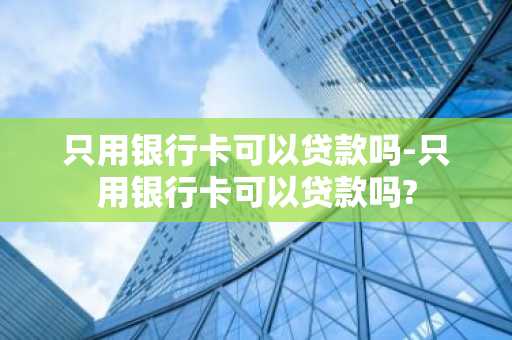 只用银行卡可以贷款吗-只用银行卡可以贷款吗?
