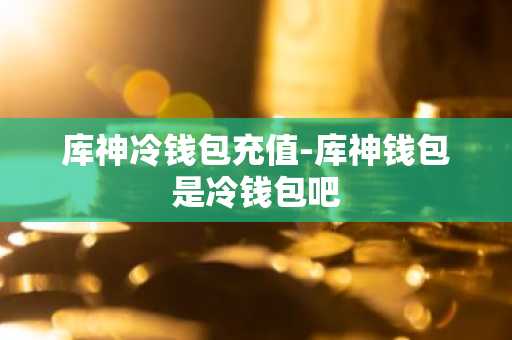 库神冷钱包充值-库神钱包是冷钱包吧