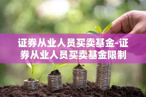 证券从业人员买卖基金-证券从业人员买卖基金限制
