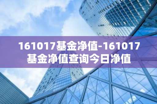 161017基金净值-161017基金净值查询今日净值