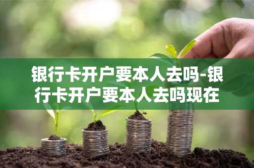 银行卡开户要本人去吗-银行卡开户要本人去吗现在