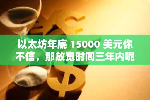 以太坊年底 15000 美元你不信，那放宽时间三年内呢？