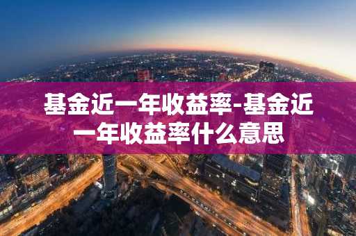 基金近一年收益率-基金近一年收益率什么意思