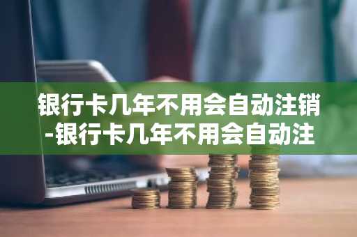 银行卡几年不用会自动注销-银行卡几年不用会自动注销吗