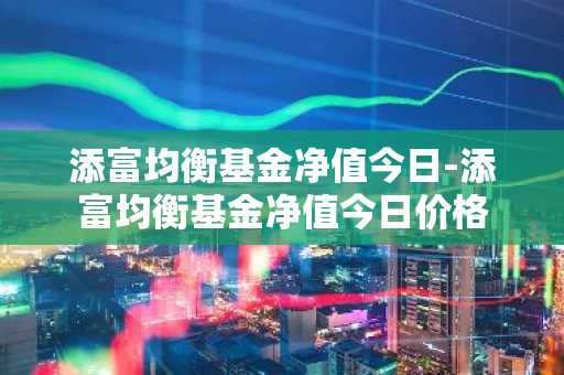 添富均衡基金净值今日-添富均衡基金净值今日价格