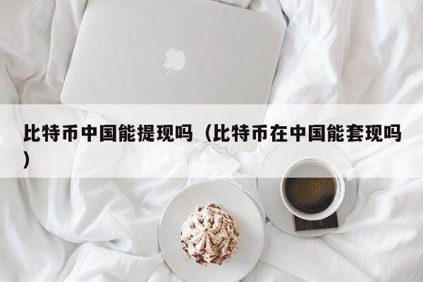 比特币中国能提现吗（比特币在中国能套现吗）
