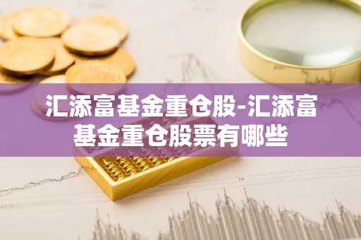 汇添富基金重仓股-汇添富基金重仓股票有哪些