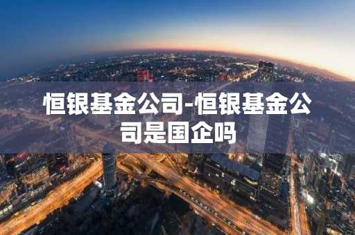恒银基金公司-恒银基金公司是国企吗
