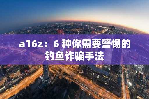 a16z：6 种你需要警惕的钓鱼诈骗手法