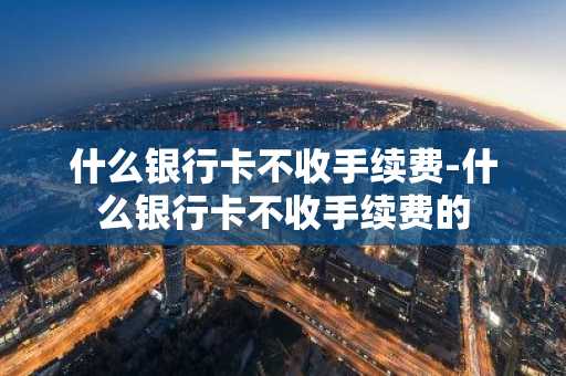 什么银行卡不收手续费-什么银行卡不收手续费的
