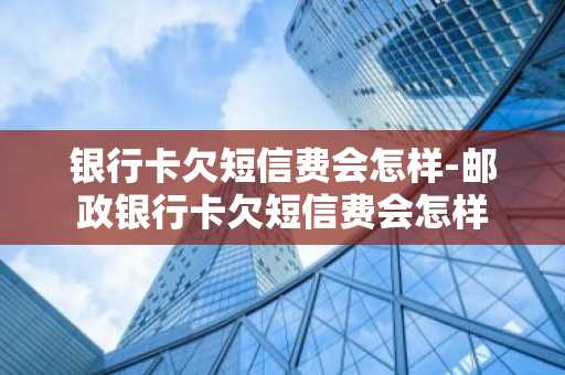 银行卡欠短信费会怎样-邮政银行卡欠短信费会怎样
