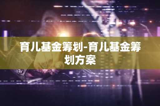 育儿基金筹划-育儿基金筹划方案
