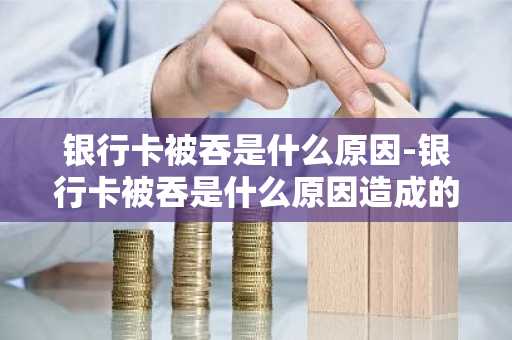 银行卡被吞是什么原因-银行卡被吞是什么原因造成的