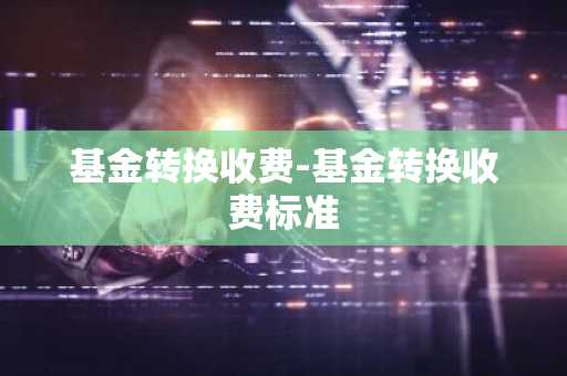 基金转换收费-基金转换收费标准