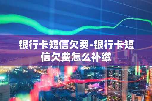 银行卡短信欠费-银行卡短信欠费怎么补缴