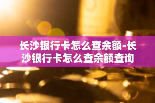 长沙银行卡怎么查余额-长沙银行卡怎么查余额查询