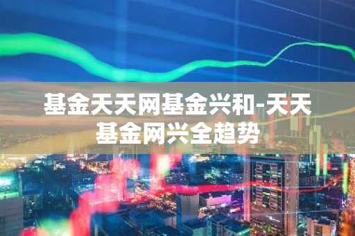 基金天天网基金兴和-天天基金网兴全趋势