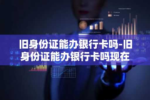 旧身份证能办银行卡吗-旧身份证能办银行卡吗现在