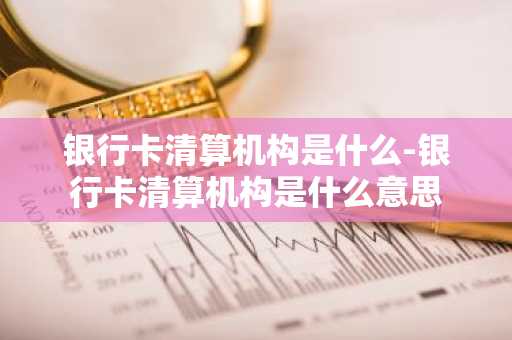 银行卡清算机构是什么-银行卡清算机构是什么意思