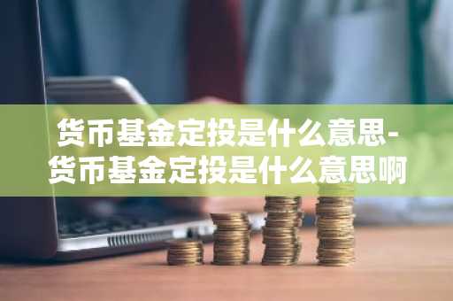 货币基金定投是什么意思-货币基金定投是什么意思啊