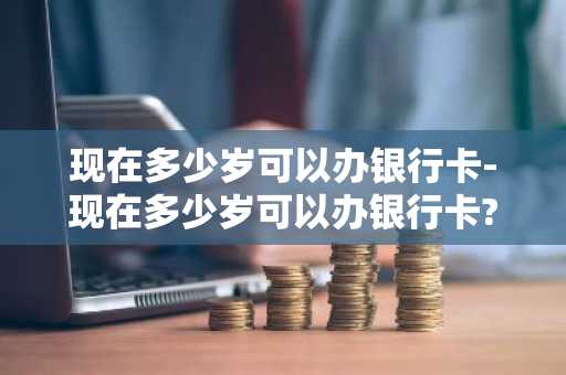 现在多少岁可以办银行卡-现在多少岁可以办银行卡?