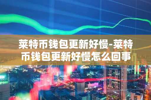 莱特币钱包更新好慢-莱特币钱包更新好慢怎么回事
